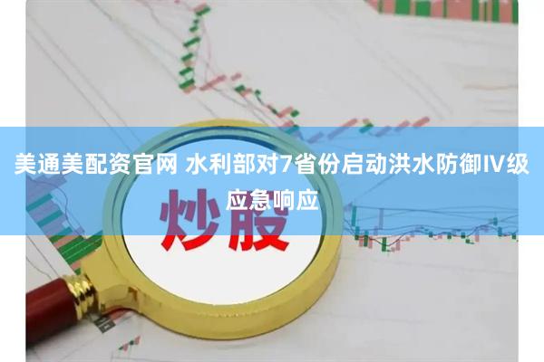 美通美配资官网 水利部对7省份启动洪水防御Ⅳ级应急响应