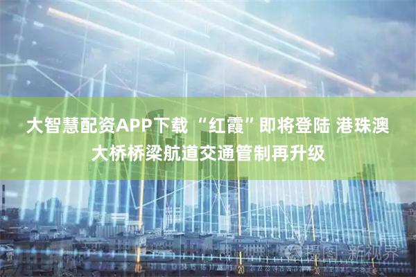 大智慧配资APP下载 “红霞”即将登陆 港珠澳大桥桥梁航道交通管制再升级